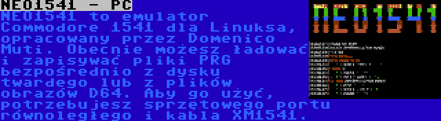 NEO1541 - PC | NEO1541 to emulator Commodore 1541 dla Linuksa, opracowany przez Domenico Muti. Obecnie możesz ładować i zapisywać pliki PRG bezpośrednio z dysku twardego lub z plików obrazów D64. Aby go użyć, potrzebujesz sprzętowego portu równoległego i kabla XM1541.