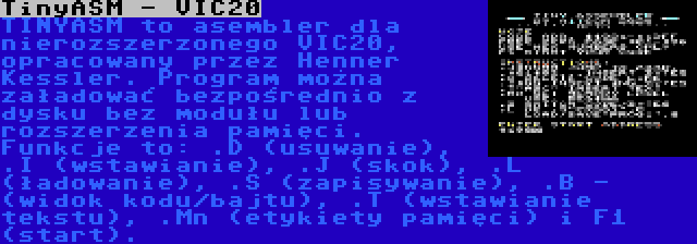 TinyASM - VIC20 | TINYASM to asembler dla nierozszerzonego VIC20, opracowany przez Henner Kessler. Program można załadować bezpośrednio z dysku bez modułu lub rozszerzenia pamięci. Funkcje to: .D (usuwanie), .I (wstawianie), .J (skok), .L (ładowanie), .S (zapisywanie), .B - (widok kodu/bajtu), .T (wstawianie tekstu), .Mn (etykiety pamięci) i F1 (start).