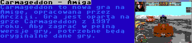 Carmageddon - Amiga | Carmageddon to nowa gra na Amigę, opracowana przez Arcziii. Gra jest oparta na grze Carmageddon z 1997 roku. Aby zagrać w pełną wersję gry, potrzebne będą oryginalne dane gry.