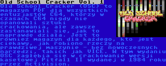 Old School Cracker Vol. 1 | Old School Cracker (OSC) to magazyn PDF dla wszystkich entuzjastów C64, którzy w czasach C64 nigdy nie opanowali sztuki crackowania, ale zawsze zastanawiali się, jak to naprawdę działa. Jest to również magazyn dla każdego, kto jest ciekawy, jak robiono rzeczy na prawdziwej maszynie - bez nowoczesnych narzędzi, takich jak VICE. W tym wydaniu OSC zagłębia się w crackowanie wersji kasetowej Pitfall II wydanej w 1984 roku przez Activision.