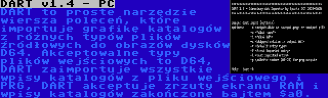 DART v1.4 - PC | DART to proste narzędzie wiersza poleceń, które importuje grafikę katalogów z różnych typów plików źródłowych do obrazów dysków D64. Akceptowalne typy plików wejściowych to D64, DART zaimportuje wszystkie wpisy katalogów z pliku wejściowego i PRG, DART akceptuje zrzuty ekranu RAM i wpisy katalogów zakończone bajtem $a0.