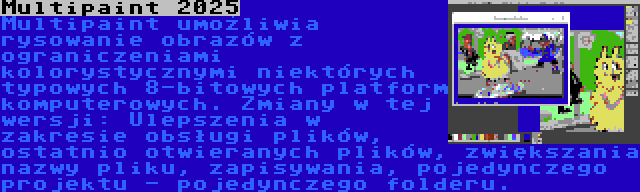 Multipaint 2025 | Multipaint umożliwia rysowanie obrazów z ograniczeniami kolorystycznymi niektórych typowych 8-bitowych platform komputerowych. Zmiany w tej wersji: Ulepszenia w zakresie obsługi plików, ostatnio otwieranych plików, zwiększania nazwy pliku, zapisywania, pojedynczego projektu - pojedynczego folderu.