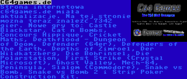 C64games.de | Strona internetowa c64games.de miała aktualizację. Na tej stronie można teraz znaleźć 7342 gier. Nowe gry to: Castle Blackstar, Cat n Bombs, Concours Hippique, Cricket Maths, Deathflood - Dungeon of Doom, Defender (64er), Defenders of the Earth, Depths of Zimroel, Der Wildkatzberg, Die Bohrinsel, Die Polarstation, First Strike (Crystal Microsoft), Ghost Valley, Mech-64, Peninsula, Slalom (Commodore), Snake vs Bomb, Snake vs Bomb 2 i Strip Poker Construction Kit.