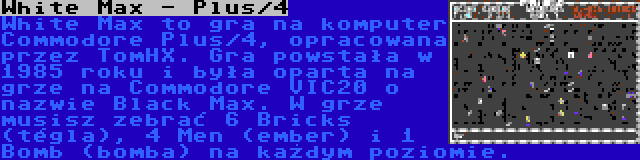 White Max - Plus/4 | White Max to gra na komputer Commodore Plus/4, opracowana przez TomHX. Gra powstała w 1985 roku i była oparta na grze na Commodore VIC20 o nazwie Black Max. W grze musisz zebrać 6 Bricks (tégla), 4 Men (ember) i 1 Bomb (bomba) na każdym poziomie.