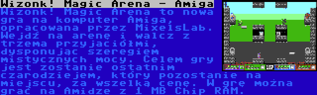 Wizonk! Magic Arena - Amiga | Wizonk! Magic Arena to nowa gra na komputer Amiga, opracowana przez MixelsLab. Wejdź na arenę i walcz z trzema przyjaciółmi, dysponując szeregiem mistycznych mocy. Celem gry jest zostanie ostatnim czarodziejem, który pozostanie na miejscu, za wszelką cenę. W grę można grać na Amidze z 1 MB Chip RAM.