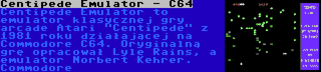 Centipede Emulator - C64 | Centipede Emulator to emulator klasycznej gry arcade Atari Centipede z 1981 roku działającej na Commodore C64. Oryginalną grę opracował Lyle Rains, a emulator Norbert Kehrer. Commodore