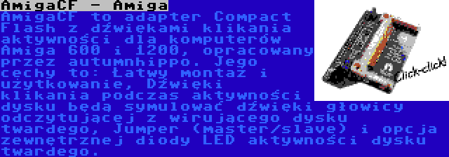 AmigaCF - Amiga | AmigaCF to adapter Compact Flash z dźwiękami klikania aktywności dla komputerów Amiga 600 i 1200, opracowany przez autumnhippo. Jego cechy to: Łatwy montaż i użytkowanie, Dźwięki klikania podczas aktywności dysku będą symulować dźwięki głowicy odczytującej z wirującego dysku twardego, Jumper (master/slave) i opcja zewnętrznej diody LED aktywności dysku twardego.