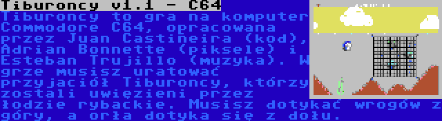 Tiburoncy v1.1 - C64 | Tiburoncy to gra na komputer Commodore C64, opracowana przez Juan Castiñeira (kod), Adrian Bonnette (piksele) i Esteban Trujillo (muzyka). W grze musisz uratować przyjaciół Tiburoncy, którzy zostali uwięzieni przez łodzie rybackie. Musisz dotykać wrogów z góry, a orła dotyka się z dołu.