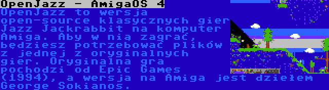 OpenJazz - AmigaOS 4 | OpenJazz to wersja open-source klasycznych gier Jazz Jackrabbit na komputer Amiga. Aby w nią zagrać, będziesz potrzebować plików z jednej z oryginalnych gier. Oryginalna gra pochodzi od Epic Games (1994), a wersja na Amiga jest dziełem George Sokianos.