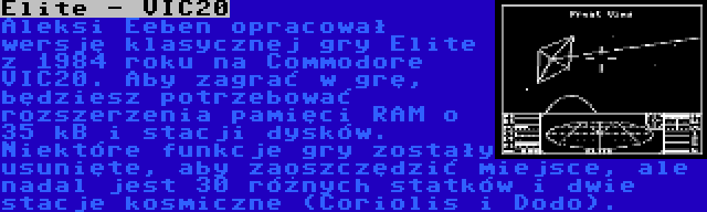 Elite - VIC20 | Aleksi Eeben opracował wersję klasycznej gry Elite z 1984 roku na Commodore VIC20. Aby zagrać w grę, będziesz potrzebować rozszerzenia pamięci RAM o 35 kB i stacji dysków. Niektóre funkcje gry zostały usunięte, aby zaoszczędzić miejsce, ale nadal jest 30 różnych statków i dwie stacje kosmiczne (Coriolis i Dodo).