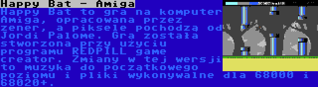 Happy Bat - Amiga | Happy Bat to gra na komputer Amiga, opracowana przez zener, a piksele pochodzą od Jordi Palome. Gra została stworzona przy użyciu programu REDPILL game creator. Zmiany w tej wersji to muzyka do początkowego poziomu i pliki wykonywalne dla 68000 i 68020+.