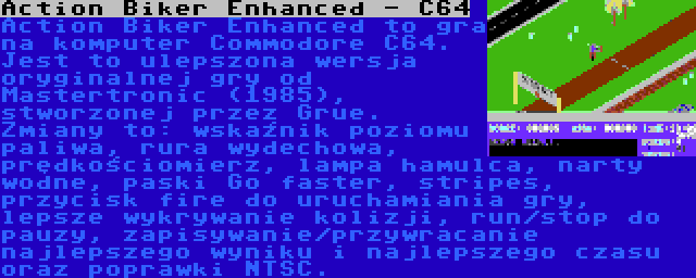 Action Biker Enhanced - C64 | Action Biker Enhanced to gra na komputer Commodore C64. Jest to ulepszona wersja oryginalnej gry od Mastertronic (1985), stworzonej przez Grue. Zmiany to: wskaźnik poziomu paliwa, rura wydechowa, prędkościomierz, lampa hamulca, narty wodne, paski Go faster, stripes, przycisk fire do uruchamiania gry, lepsze wykrywanie kolizji, run/stop do pauzy, zapisywanie/przywracanie najlepszego wyniku i najlepszego czasu oraz poprawki NTSC.