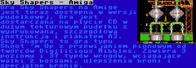 Sky Shapers - Amiga | Gra Sky Shapers na Amigę jest teraz dostępna w wersji pudełkowej. Gra jest dostarczana na płycie CD w dużym tekturowym pudełku z wydrukowaną, szczegółową instrukcją i plakatem A3. Sky Shapers to gra typu Shoot 'm Up z przewijaniem pionowym od twórców Digilicious Nibbles. Zawiera 3 poziomy i 37 typów wrogów, wciągające walki z bossami, ulepszenia broni i specjalne bronie.