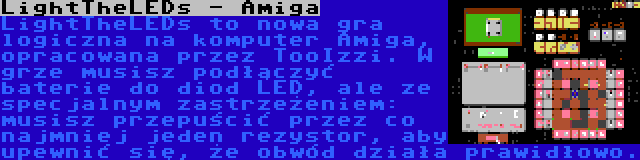 LightTheLEDs - Amiga | LightTheLEDs to nowa gra logiczna na komputer Amiga, opracowana przez TooIzzi. W grze musisz podłączyć baterie do diod LED, ale ze specjalnym zastrzeżeniem: musisz przepuścić przez co najmniej jeden rezystor, aby upewnić się, że obwód działa prawidłowo.