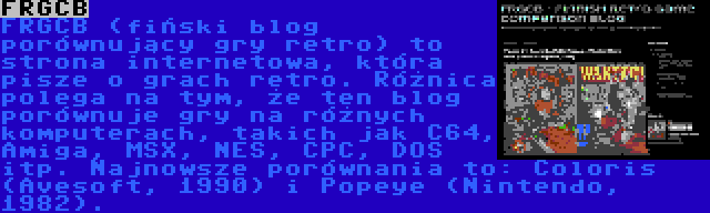 FRGCB | FRGCB (fiński blog porównujący gry retro) to strona internetowa, która pisze o grach retro. Różnica polega na tym, że ten blog porównuje gry na różnych komputerach, takich jak C64, Amiga, MSX, NES, CPC, DOS itp. Najnowsze porównania to: Coloris (Avesoft, 1990) i Popeye (Nintendo, 1982).