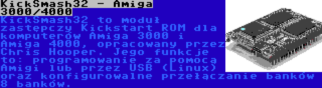 KickSmash32 - Amiga 3000/4000 | KickSmash32 to moduł zastępczy Kickstart ROM dla komputerów Amiga 3000 i Amiga 4000, opracowany przez Chris Hooper. Jego funkcje to: programowanie za pomocą Amigi lub przez USB (Linux) oraz konfigurowalne przełączanie banków 8 banków.