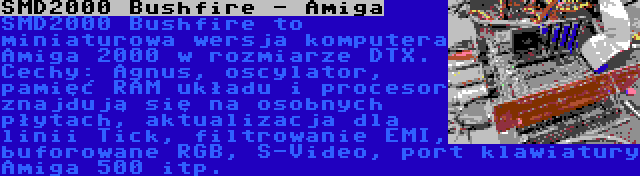 SMD2000 Bushfire - Amiga | SMD2000 Bushfire to miniaturowa wersja komputera Amiga 2000 w rozmiarze DTX. Cechy: Agnus, oscylator, pamięć RAM układu i procesor znajdują się na osobnych płytach, aktualizacja dla linii Tick, filtrowanie EMI, buforowane RGB, S-Video, port klawiatury Amiga 500 itp.