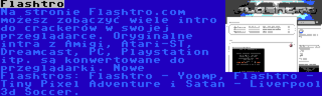 Flashtro | Na stronie Flashtro.com możesz zobaczyć wiele intro do crackerów w swojej przeglądarce. Oryginalne intra z Amigi, Atari-ST, Dreamcast, PC, Playstation itp. są konwertowane do przeglądarki. Nowe Flashtros: Flashtro - Yoomp, Flashtro - Tiny Pixel Adventure i Satan - Liverpool 3d Soccer.