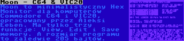 Moon - C64 & VIC20 | Moon to minimalistyczny Hex Monitor dla komputerów Commodore C64 i VIC20, opracowany przez Aleksi Eeben. Ma tylko trzy funkcje: View, Edit i Save memory. A rozmiar programu to zaledwie 205 bajtów.