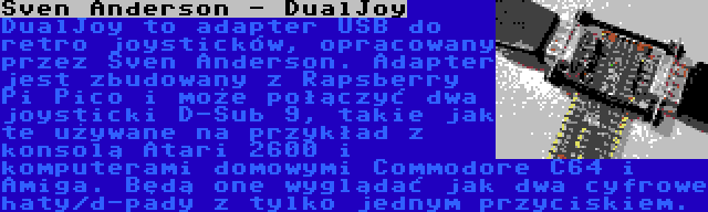 Sven Anderson - DualJoy | DualJoy to adapter USB do retro joysticków, opracowany przez Sven Anderson. Adapter jest zbudowany z Rapsberry Pi Pico i może połączyć dwa joysticki D-Sub 9, takie jak te używane na przykład z konsolą Atari 2600 i komputerami domowymi Commodore C64 i Amiga. Będą one wyglądać jak dwa cyfrowe haty/d-pady z tylko jednym przyciskiem.