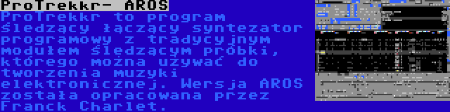 ProTrekkr- AROS | ProTrekkr to program śledzący łączący syntezator programowy z tradycyjnym modułem śledzącym próbki, którego można używać do tworzenia muzyki elektronicznej. Wersja AROS została opracowana przez Franck Charlet.