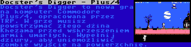 Docster's Digger - Plus/4 | Docster's Digger to nowa gra na komputer Commodore Plus/4, opracowana przez TRP. W grze musisz powstrzymać złego dżina Khezama przed wskrzeszeniem armii umarłych. Wypełnij dziury, aby uniemożliwić zombie wyjście na powierzchnię.