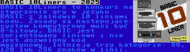 BASIC 10Liners - 2025 | BASIC 10Liners to konkurs na stworzenie gry w języku BASIC z zaledwie 10 liniami kodu. Zasady są następujące: system komputerowy musi być 8-bitowy, BASIC jest zorientowany liniowo i nie jest dozwolony kod maszynowy. Istnieją trzy kategorie: 80, 120 lub 256 znaków w linii.