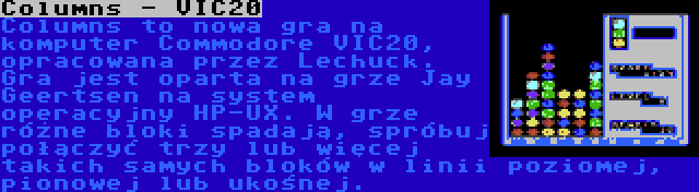 Columns - VIC20 | Columns to nowa gra na komputer Commodore VIC20, opracowana przez Lechuck. Gra jest oparta na grze Jay Geertsen na system operacyjny HP-UX. W grze różne bloki spadają, spróbuj połączyć trzy lub więcej takich samych bloków w linii poziomej, pionowej lub ukośnej.