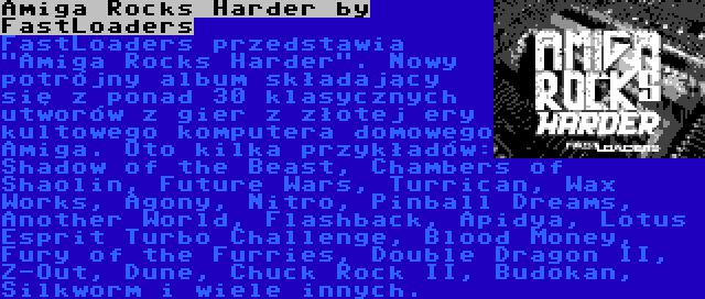 Amiga Rocks Harder by FastLoaders | FastLoaders przedstawia Amiga Rocks Harder. Nowy potrójny album składający się z ponad 30 klasycznych utworów z gier z złotej ery kultowego komputera domowego Amiga. Oto kilka przykładów: Shadow of the Beast, Chambers of Shaolin, Future Wars, Turrican, Wax Works, Agony, Nitro, Pinball Dreams, Another World, Flashback, Apidya, Lotus Esprit Turbo Challenge, Blood Money, Fury of the Furries, Double Dragon II, Z-Out, Dune, Chuck Rock II, Budokan, Silkworm i wiele innych.