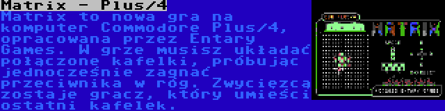 Matrix - Plus/4 | Matrix to nowa gra na komputer Commodore Plus/4, opracowana przez Entary Games. W grze musisz układać połączone kafelki, próbując jednocześnie zagnać przeciwnika w róg. Zwycięzcą zostaje gracz, który umieści ostatni kafelek.