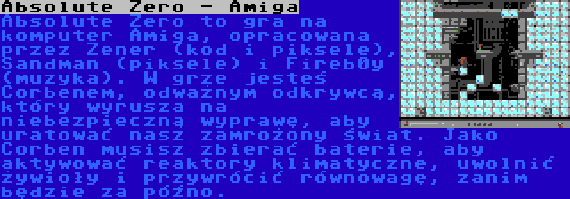 Absolute Zero - Amiga | Absolute Zero to gra na komputer Amiga, opracowana przez Zener (kod i piksele), Sandman (piksele) i Fireb0y (muzyka). W grze jesteś Corbenem, odważnym odkrywcą, który wyrusza na niebezpieczną wyprawę, aby uratować nasz zamrożony świat. Jako Corben musisz zbierać baterie, aby aktywować reaktory klimatyczne, uwolnić żywioły i przywrócić równowagę, zanim będzie za późno.