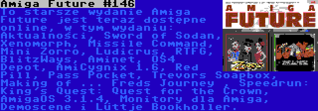 Amiga Future #146 | To starsze wydanie Amiga Future jest teraz dostępne online, w tym wydaniu: Aktualności, Sword of Sodan, Xenomorph, Missile Command, Mini Zorro, Ludicrus, RTFG, BlitzWays, Aminet, OS4 Depot, AmiCygnix 1.6, Red Pill, Pass Pocket, Trevors Soapbox, Making of ... Freds Journey , Speedrun: King's Quest: Quest for the Crown, AmigaOS 3.1.4, Monitory dla Amiga, Demoscene i Lüttje Bookholler.