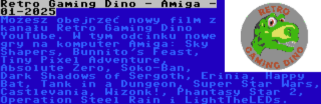 Retro Gaming Dino - Amiga - 01-2025 | Możesz obejrzeć nowy film z kanału Retro Gaming Dino YouTube. W tym odcinku nowe gry na komputer Amiga: Sky Shapers, Bunnito's Feast, Tiny Pixel Adventure, Absolute Zero, Soko-Ban, Dark Shadows of Sergoth, Erinia, Happy Bat, Tank in a Dungeon, Super Star Wars, Castlevania, Wizonk!, Phantasy Star 2, Operation Steel Rain i LightTheLEDs.