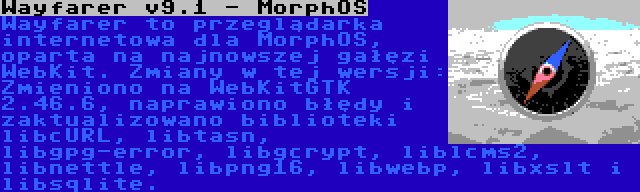Wayfarer v9.1 - MorphOS | Wayfarer to przeglądarka internetowa dla MorphOS, oparta na najnowszej gałęzi WebKit. Zmiany w tej wersji: Zmieniono na WebKitGTK 2.46.6, naprawiono błędy i zaktualizowano biblioteki libcURL, libtasn, libgpg-error, libgcrypt, liblcms2, libnettle, libpng16, libwebp, libxslt i libsqlite.