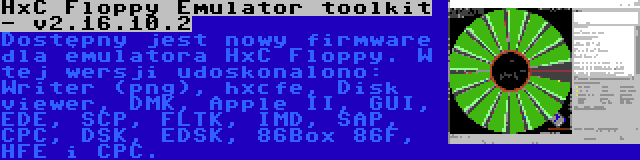 HxC Floppy Emulator toolkit - v2.16.10.2 | Dostępny jest nowy firmware dla emulatora HxC Floppy. W tej wersji udoskonalono: Writer (png), hxcfe, Disk viewer, DMK, Apple II, GUI, EDE, SCP, FLTK, IMD, SAP, CPC, DSK, EDSK, 86Box 86F, HFE i CPC.