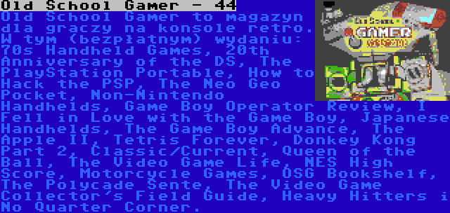 Old School Gamer - 44 | Old School Gamer to magazyn dla graczy na konsole retro. W tym (bezpłatnym) wydaniu: 70s Handheld Games, 20th Anniversary of the DS, The PlayStation Portable, How to Hack the PSP, The Neo Geo Pocket, Non-Nintendo Handhelds, Game Boy Operator Review, I Fell in Love with the Game Boy, Japanese Handhelds, The Game Boy Advance, The Apple II, Tetris Forever, Donkey Kong Part 2, Classic/Current, Queen of the Ball, The Video Game Life, NES High Score, Motorcycle Games, OSG Bookshelf, The Polycade Sente, The Video Game Collector's Field Guide, Heavy Hitters i No Quarter Corner.