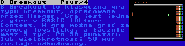 B Breakout - Plus/4 | B Breakout to klasyczna gra typu breakout, opracowana przez Haegar. Gra jest jedną z gier w BASIC 10Liner Contest. W grę można grać za pomocą joysticka, a łącznie masz 5 żyć. Po 50 punktach lub wielokrotności 50 mur zostaje odbudowany.