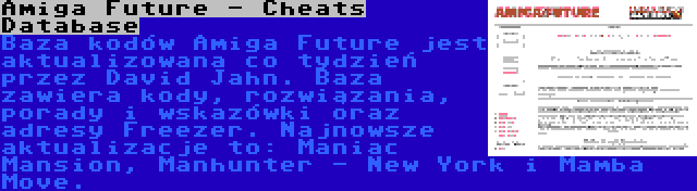 Amiga Future - Cheats Database | Baza kodów Amiga Future jest aktualizowana co tydzień przez David Jahn. Baza zawiera kody, rozwiązania, porady i wskazówki oraz adresy Freezer. Najnowsze aktualizacje to: Maniac Mansion, Manhunter - New York i Mamba Move.