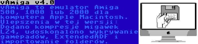 vAmiga v4.0 | vAmiga to emulator Amiga 500, 1000 lub 2000 dla komputera Apple Macintosh. Ulepszenia w tej wersji: Dodano kompresję migawek LZ4, udoskonalono wykrywanie gamepadów, ExtendedADF i importowanie folderów.