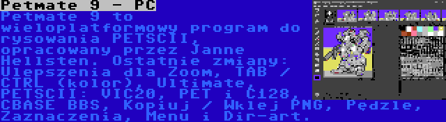 Petmate 9 - PC | Petmate 9 to wieloplatformowy program do rysowania PETSCII, opracowany przez Janne Hellsten. Ostatnie zmiany: Ulepszenia dla Zoom, TAB / CTRL (kolor), Ultimate, PETSCII: VIC20, PET i C128, CBASE BBS, Kopiuj / Wklej PNG, Pędzle, Zaznaczenia, Menu i Dir-art.