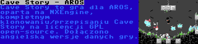 Cave Story - AROS | Cave Story to gra dla AROS, oparta na NXEngine, kompletnym klonowaniu/przepisaniu Cave Story na licencji GPL open-source. Dołączono angielską wersję danych gry.