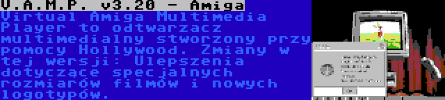 V.A.M.P. v3.20 - Amiga | Virtual Amiga Multimedia Player to odtwarzacz multimedialny stworzony przy pomocy Hollywood. Zmiany w tej wersji: Ulepszenia dotyczące specjalnych rozmiarów filmów i nowych logotypów.