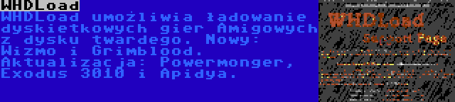 WHDLoad | WHDLoad umożliwia ładowanie dyskietkowych gier Amigowych z dysku twardego. Nowy: Wizmo i Grimblood. Aktualizacja: Powermonger, Exodus 3010 i Apidya.