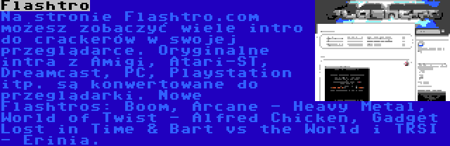 Flashtro | Na stronie Flashtro.com możesz zobaczyć wiele intro do crackerów w swojej przeglądarce. Oryginalne intra z Amigi, Atari-ST, Dreamcast, PC, Playstation itp. są konwertowane do przeglądarki. Nowe Flashtros: Boom, Arcane - Heavy Metal, World of Twist - Alfred Chicken, Gadget Lost in Time & Bart vs the World i TRSI - Erinia.