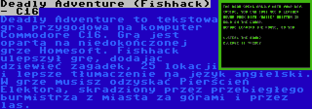 Deadly Adventure (Fishhack) - C16 | Deadly Adventure to tekstowa gra przygodowa na komputer Commodore C16. Gra jest oparta na niedokończonej grze Homesoft. Fishhack ulepszył grę, dodając dziewięć zagadek, 25 lokacji i lepsze tłumaczenie na język angielski. W grze musisz odzyskać Pierścień Elektora, skradziony przez przebiegłego burmistrza z miasta za górami i przez las.