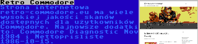 Retro Commodore | Strona internetowa retro-commodore.eu ma wiele wysokiej jakości skanów dostępnych dla użytkowników Commodore. Najnowsze dodatki to: Commodore Diagnostic Nov 1984 i Nettoprisliste 1986-10-15.