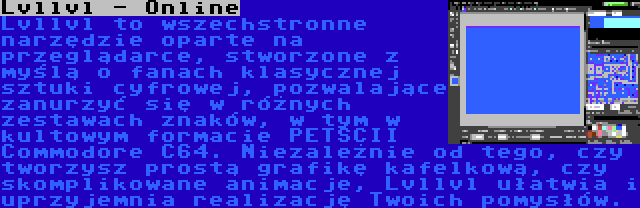 Lvllvl - Online | Lvllvl to wszechstronne narzędzie oparte na przeglądarce, stworzone z myślą o fanach klasycznej sztuki cyfrowej, pozwalające zanurzyć się w różnych zestawach znaków, w tym w kultowym formacie PETSCII Commodore C64. Niezależnie od tego, czy tworzysz prostą grafikę kafelkową, czy skomplikowane animacje, Lvllvl ułatwia i uprzyjemnia realizację Twoich pomysłów.