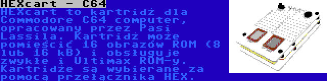 HEXcart - C64 | HEXcart to kartridż dla Commodore C64 computer, opracowany przez Pasi Lassila. Kartridż może pomieścić 16 obrazów ROM (8 lub 16 kB) i obsługuje zwykłe i Ultimax ROM-y. Kartridże są wybierane za pomocą przełącznika HEX.