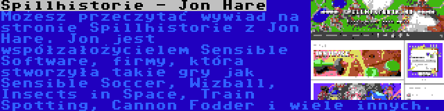 Spillhistorie - Jon Hare | Możesz przeczytać wywiad na stronie Spillhistorie z Jon Hare. Jon jest współzałożycielem Sensible Software, firmy, która stworzyła takie gry jak Sensible Soccer, Wizball, Insects in Space, Train Spotting, Cannon Fodder i wiele innych.