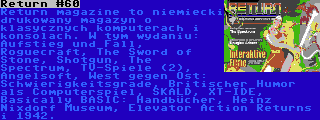 Return #60 | Return magazine to niemiecki drukowany magazyn o klasycznych komputerach i konsolach. W tym wydaniu: Aufstieg und Fall, Roguecraft, The Sword of Stone, Shotgun, The Spectrum, TV-Spiele (2), Angelsoft, West gegen Ost: Schwierigkeitsgrade, Britischer Humor als Computerspiel, SKALD, XT-IDE, Basically BASIC: Handbücher, Heinz Nixdorf Museum, Elevator Action Returns i 1942.